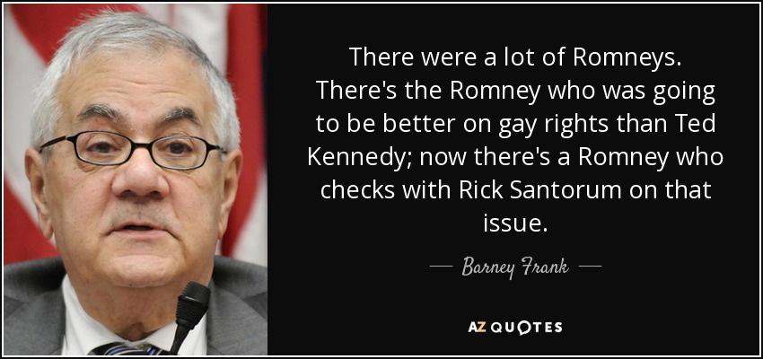 There were a lot of Romneys. There's the Romney who was going to be better on gay rights than Ted Kennedy; now there's a Romney who checks with Rick Santorum on that issue. - Barney Frank