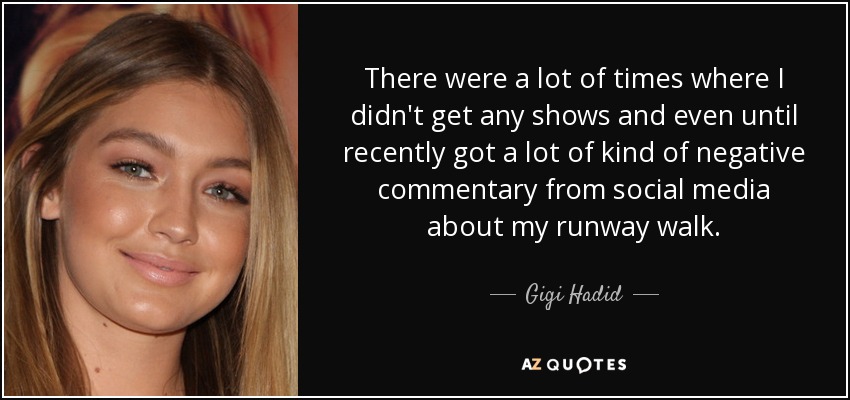 There were a lot of times where I didn't get any shows and even until recently got a lot of kind of negative commentary from social media about my runway walk. - Gigi Hadid
