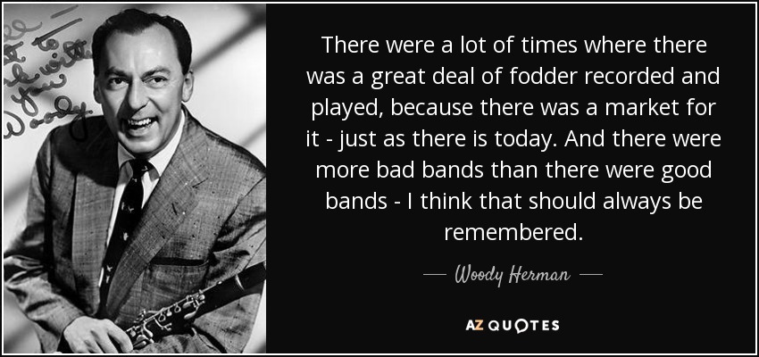 There were a lot of times where there was a great deal of fodder recorded and played, because there was a market for it - just as there is today. And there were more bad bands than there were good bands - I think that should always be remembered. - Woody Herman