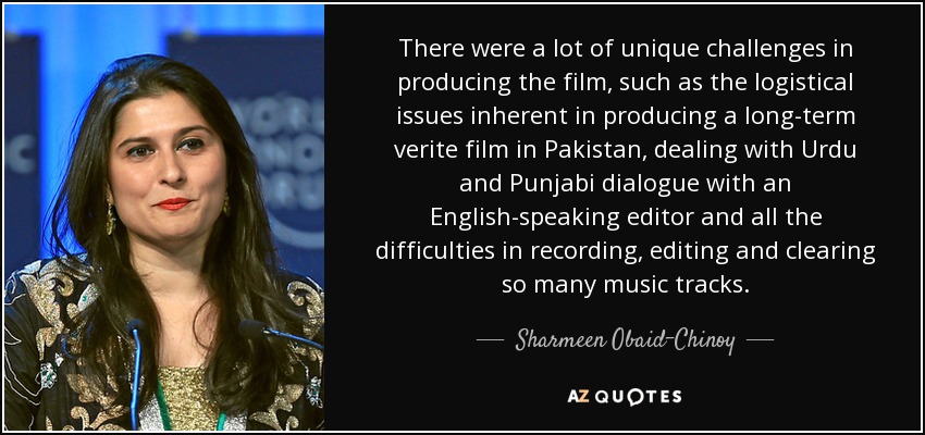 There were a lot of unique challenges in producing the film, such as the logistical issues inherent in producing a long-term verite film in Pakistan, dealing with Urdu and Punjabi dialogue with an English-speaking editor and all the difficulties in recording, editing and clearing so many music tracks. - Sharmeen Obaid-Chinoy