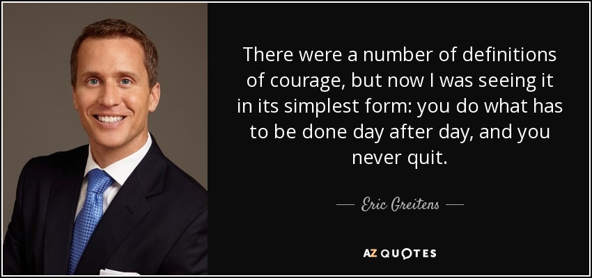 There were a number of definitions of courage, but now I was seeing it in its simplest form: you do what has to be done day after day, and you never quit. - Eric Greitens