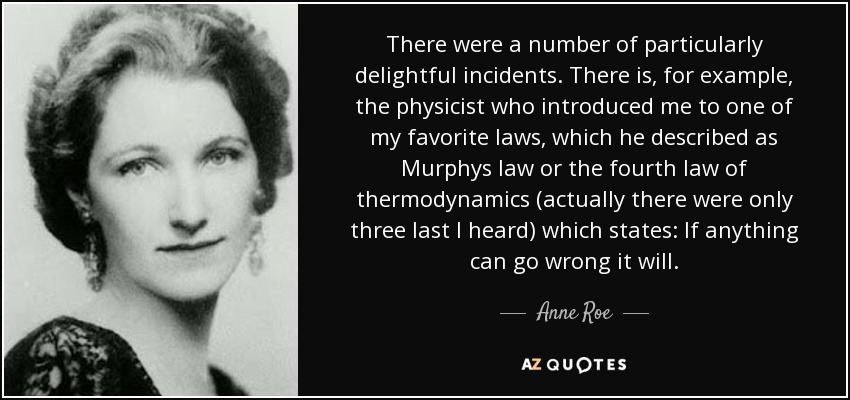 There were a number of particularly delightful incidents. There is, for example, the physicist who introduced me to one of my favorite laws, which he described as Murphys law or the fourth law of thermodynamics (actually there were only three last I heard) which states: If anything can go wrong it will. - Anne Roe