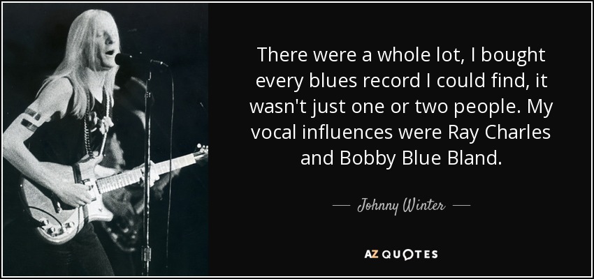 There were a whole lot, I bought every blues record I could find, it wasn't just one or two people. My vocal influences were Ray Charles and Bobby Blue Bland. - Johnny Winter