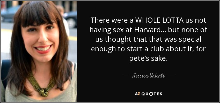 There were a WHOLE LOTTA us not having sex at Harvard . . . but none of us thought that that was special enough to start a club about it, for pete’s sake. - Jessica Valenti