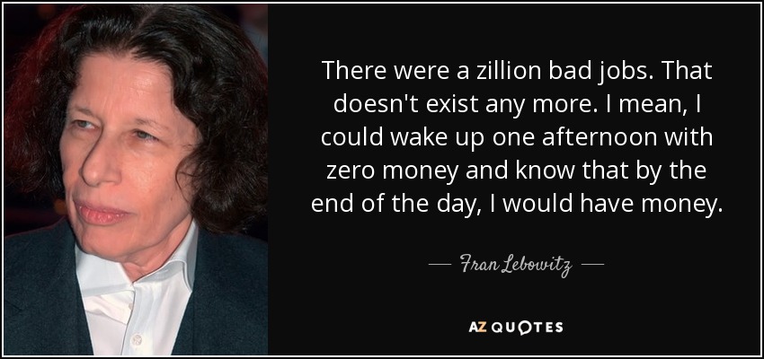 There were a zillion bad jobs. That doesn't exist any more. I mean, I could wake up one afternoon with zero money and know that by the end of the day, I would have money. - Fran Lebowitz