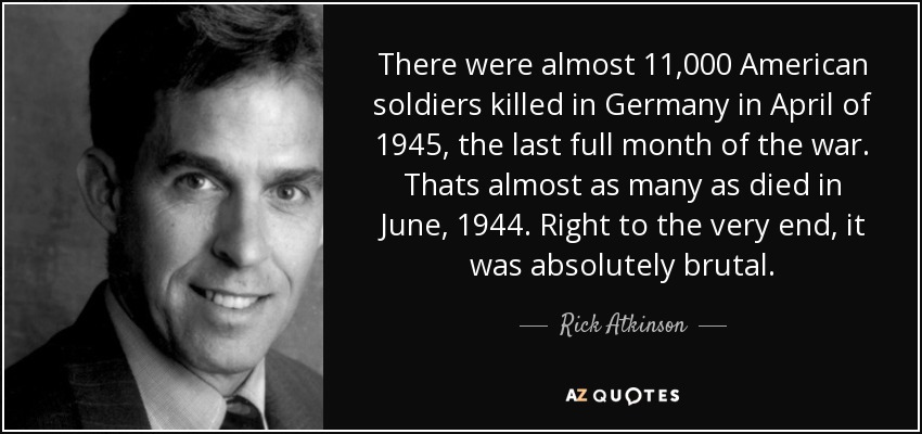 There were almost 11,000 American soldiers killed in Germany in April of 1945, the last full month of the war. Thats almost as many as died in June, 1944. Right to the very end, it was absolutely brutal. - Rick Atkinson