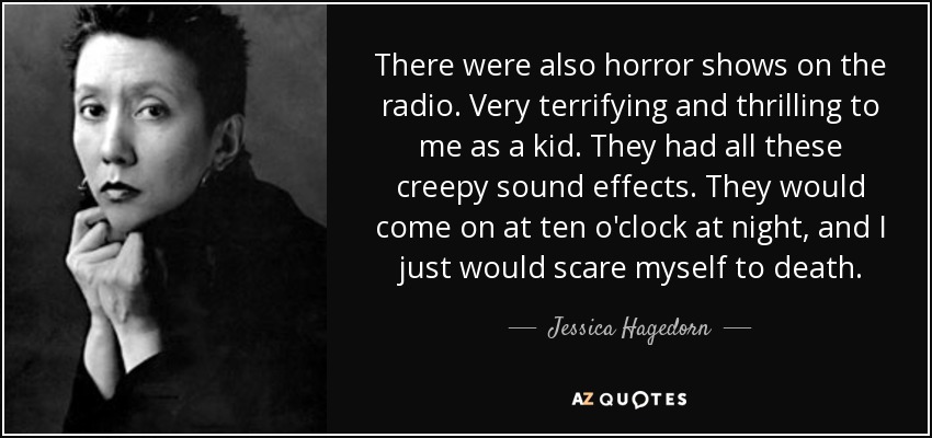 There were also horror shows on the radio. Very terrifying and thrilling to me as a kid. They had all these creepy sound effects. They would come on at ten o'clock at night, and I just would scare myself to death. - Jessica Hagedorn