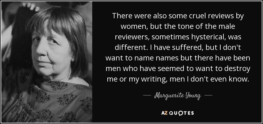 There were also some cruel reviews by women, but the tone of the male reviewers, sometimes hysterical, was different. I have suffered, but I don't want to name names but there have been men who have seemed to want to destroy me or my writing, men I don't even know. - Marguerite Young