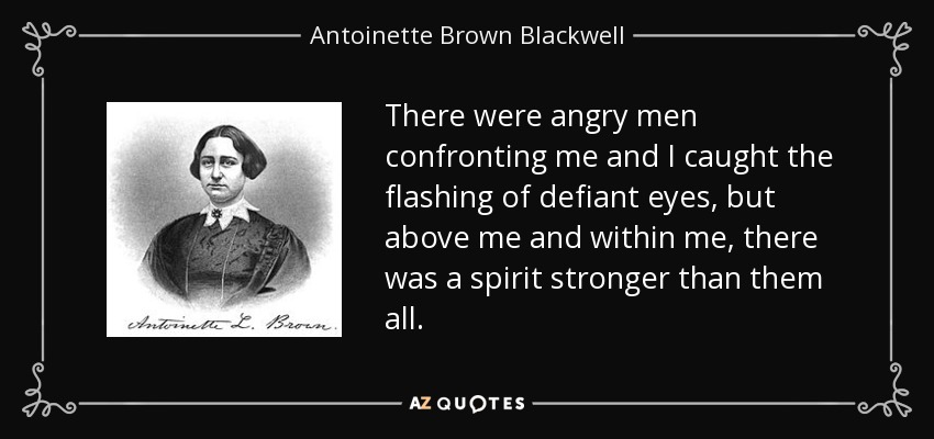 There were angry men confronting me and I caught the flashing of defiant eyes, but above me and within me, there was a spirit stronger than them all. - Antoinette Brown Blackwell