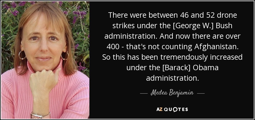 There were between 46 and 52 drone strikes under the [George W.] Bush administration. And now there are over 400 - that's not counting Afghanistan. So this has been tremendously increased under the [Barack] Obama administration. - Medea Benjamin