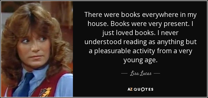 There were books everywhere in my house. Books were very present. I just loved books. I never understood reading as anything but a pleasurable activity from a very young age. - Lisa Lucas