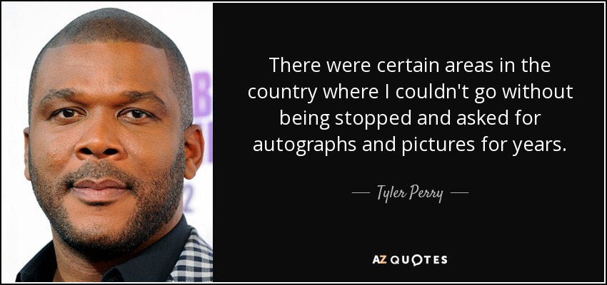 There were certain areas in the country where I couldn't go without being stopped and asked for autographs and pictures for years. - Tyler Perry