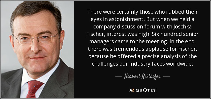 There were certainly those who rubbed their eyes in astonishment. But when we held a company discussion forum with Joschka Fischer, interest was high. Six hundred senior managers came to the meeting. In the end, there was tremendous applause for Fischer, because he offered a precise analysis of the challenges our industry faces worldwide. - Norbert Reithofer