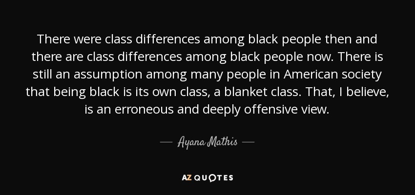 There were class differences among black people then and there are class differences among black people now. There is still an assumption among many people in American society that being black is its own class, a blanket class. That, I believe, is an erroneous and deeply offensive view. - Ayana Mathis