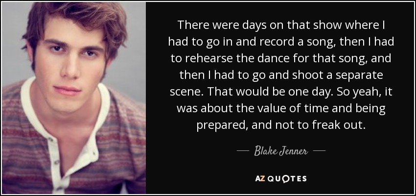 There were days on that show where I had to go in and record a song, then I had to rehearse the dance for that song, and then I had to go and shoot a separate scene. That would be one day. So yeah, it was about the value of time and being prepared, and not to freak out. - Blake Jenner