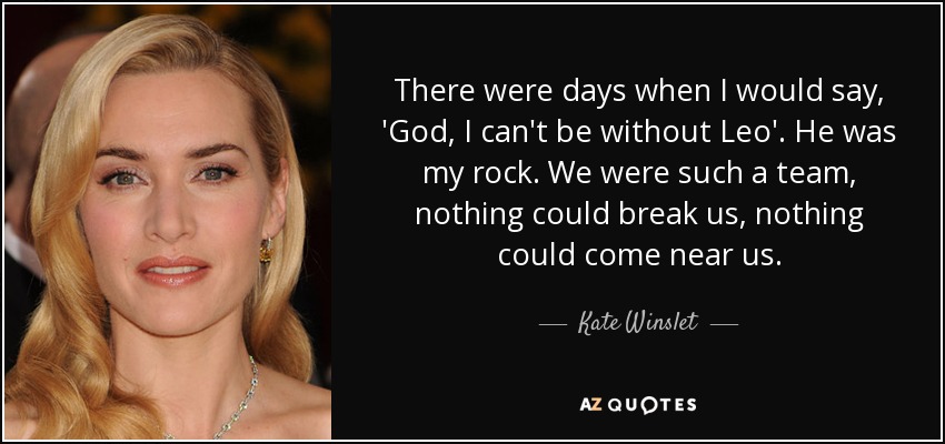 There were days when I would say, 'God, I can't be without Leo'. He was my rock. We were such a team, nothing could break us, nothing could come near us. - Kate Winslet