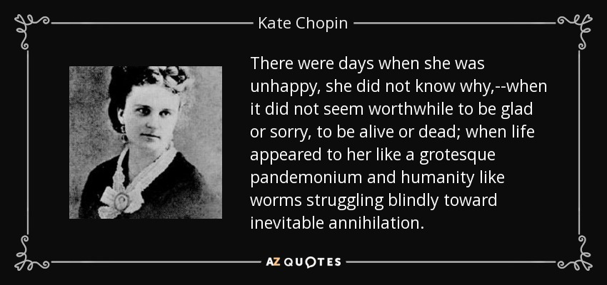 There were days when she was unhappy, she did not know why,--when it did not seem worthwhile to be glad or sorry, to be alive or dead; when life appeared to her like a grotesque pandemonium and humanity like worms struggling blindly toward inevitable annihilation. - Kate Chopin