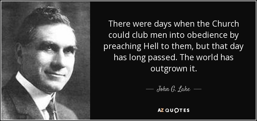 There were days when the Church could club men into obedience by preaching Hell to them, but that day has long passed. The world has outgrown it. - John G. Lake