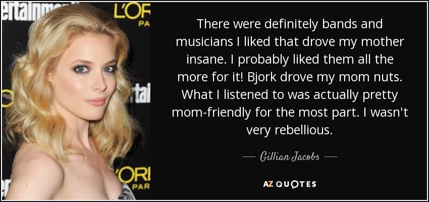 There were definitely bands and musicians I liked that drove my mother insane. I probably liked them all the more for it! Bjork drove my mom nuts. What I listened to was actually pretty mom-friendly for the most part. I wasn't very rebellious. - Gillian Jacobs