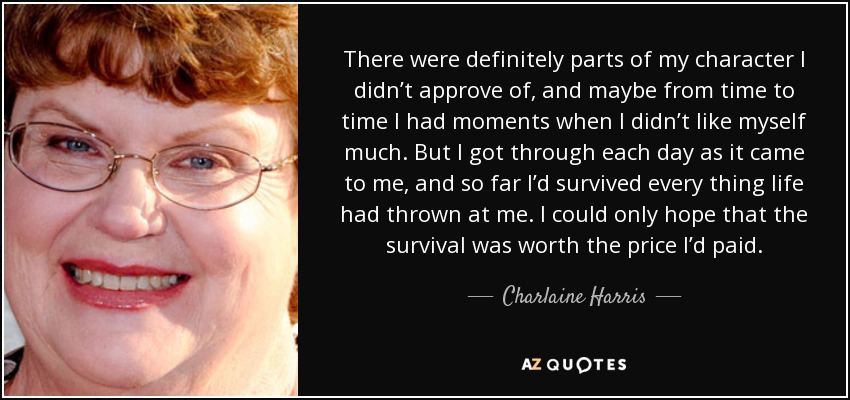 There were definitely parts of my character I didn’t approve of, and maybe from time to time I had moments when I didn’t like myself much. But I got through each day as it came to me, and so far I’d survived every thing life had thrown at me. I could only hope that the survival was worth the price I’d paid. - Charlaine Harris