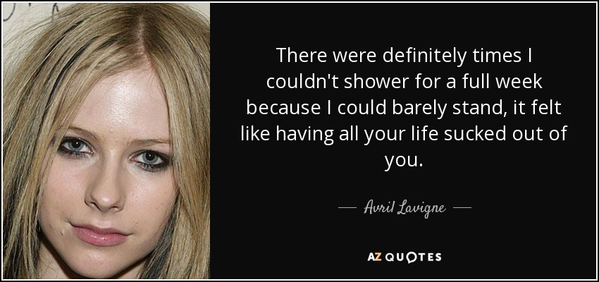 There were definitely times I couldn't shower for a full week because I could barely stand, it felt like having all your life sucked out of you. - Avril Lavigne