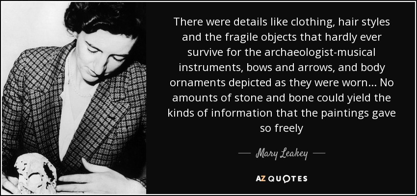 There were details like clothing, hair styles and the fragile objects that hardly ever survive for the archaeologist-musical instruments, bows and arrows, and body ornaments depicted as they were worn... No amounts of stone and bone could yield the kinds of information that the paintings gave so freely - Mary Leakey