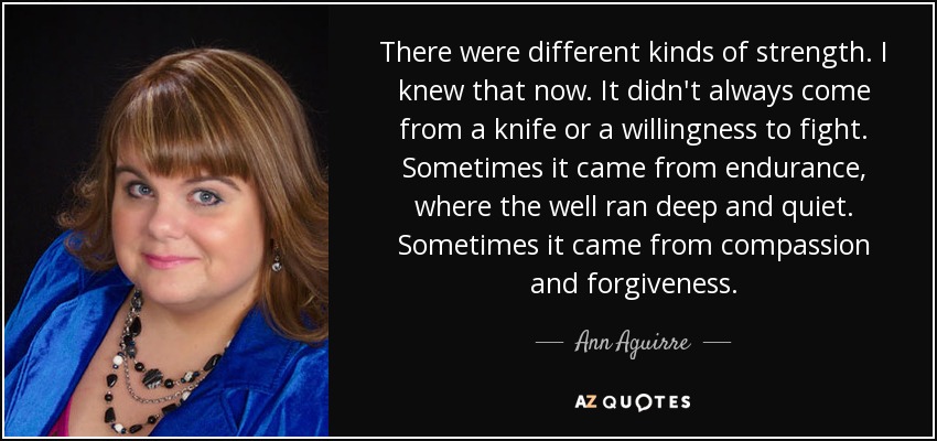 There were different kinds of strength. I knew that now. It didn't always come from a knife or a willingness to fight. Sometimes it came from endurance, where the well ran deep and quiet. Sometimes it came from compassion and forgiveness. - Ann Aguirre