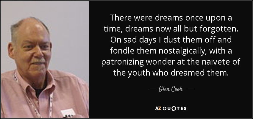 There were dreams once upon a time, dreams now all but forgotten. On sad days I dust them off and fondle them nostalgically, with a patronizing wonder at the naivete of the youth who dreamed them. - Glen Cook