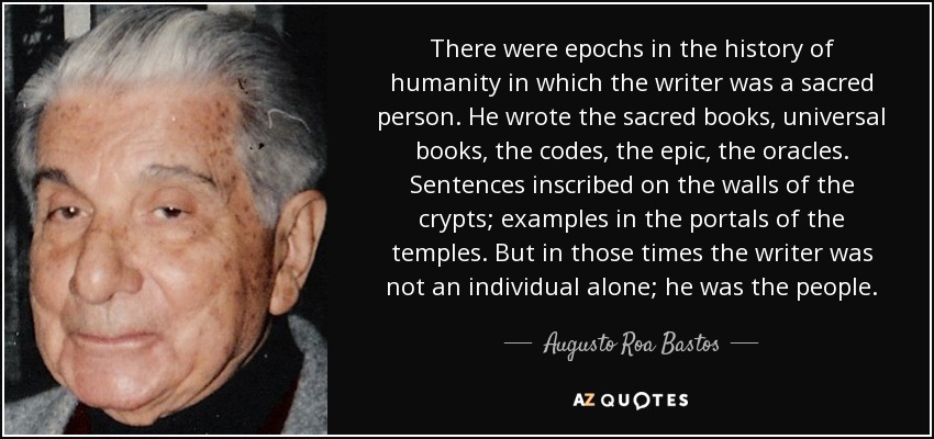 There were epochs in the history of humanity in which the writer was a sacred person. He wrote the sacred books, universal books, the codes, the epic, the oracles. Sentences inscribed on the walls of the crypts; examples in the portals of the temples. But in those times the writer was not an individual alone; he was the people. - Augusto Roa Bastos