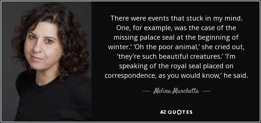 There were events that stuck in my mind. One, for example, was the case of the missing palace seal at the beginning of winter.’ ‘Oh the poor animal,’ she cried out, ‘they’re such beautiful creatures.’ ‘I’m speaking of the royal seal placed on correspondence, as you would know,’ he said. - Melina Marchetta