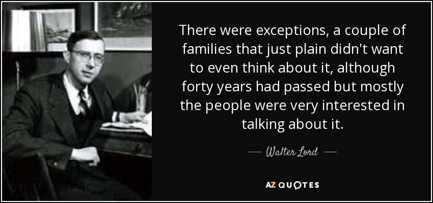 There were exceptions, a couple of families that just plain didn't want to even think about it, although forty years had passed but mostly the people were very interested in talking about it. - Walter Lord