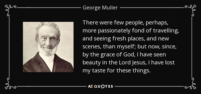 There were few people, perhaps, more passionately fond of travelling, and seeing fresh places, and new scenes, than myself; but now, since, by the grace of God, I have seen beauty in the Lord Jesus, I have lost my taste for these things. - George Muller