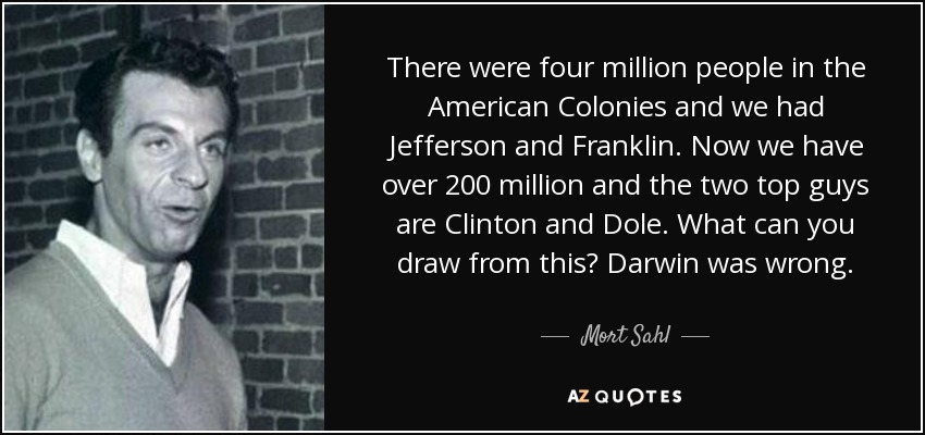 There were four million people in the American Colonies and we had Jefferson and Franklin. Now we have over 200 million and the two top guys are Clinton and Dole. What can you draw from this? Darwin was wrong. - Mort Sahl