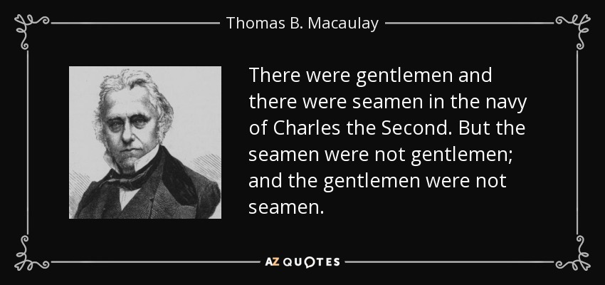 There were gentlemen and there were seamen in the navy of Charles the Second. But the seamen were not gentlemen; and the gentlemen were not seamen. - Thomas B. Macaulay