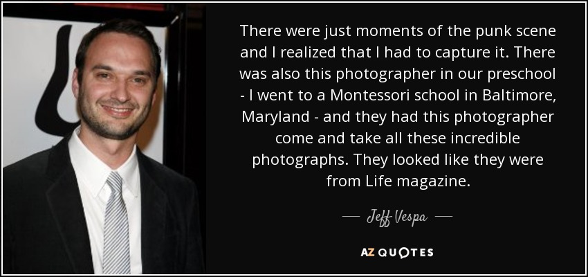 There were just moments of the punk scene and I realized that I had to capture it. There was also this photographer in our preschool - I went to a Montessori school in Baltimore, Maryland - and they had this photographer come and take all these incredible photographs. They looked like they were from Life magazine. - Jeff Vespa