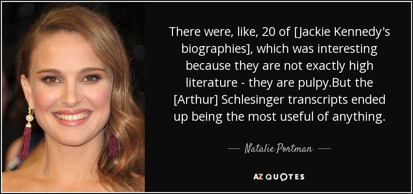 There were, like, 20 of [Jackie Kennedy's biographies], which was interesting because they are not exactly high literature - they are pulpy.But the [Arthur] Schlesinger transcripts ended up being the most useful of anything. - Natalie Portman