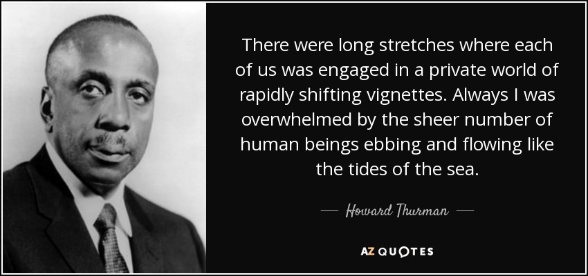 There were long stretches where each of us was engaged in a private world of rapidly shifting vignettes. Always I was overwhelmed by the sheer number of human beings ebbing and flowing like the tides of the sea. - Howard Thurman