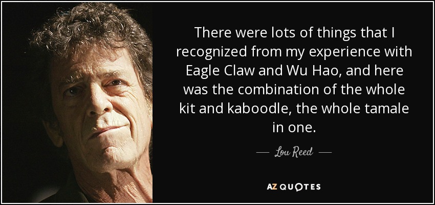 There were lots of things that I recognized from my experience with Eagle Claw and Wu Hao, and here was the combination of the whole kit and kaboodle, the whole tamale in one. - Lou Reed