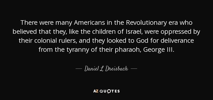 There were many Americans in the Revolutionary era who believed that they, like the children of Israel, were oppressed by their colonial rulers, and they looked to God for deliverance from the tyranny of their pharaoh, George III. - Daniel L Dreisbach