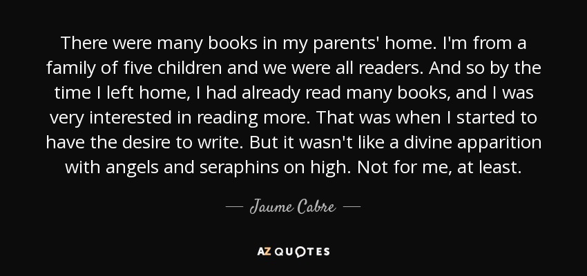 There were many books in my parents' home. I'm from a family of five children and we were all readers. And so by the time I left home, I had already read many books, and I was very interested in reading more. That was when I started to have the desire to write. But it wasn't like a divine apparition with angels and seraphins on high. Not for me, at least. - Jaume Cabre