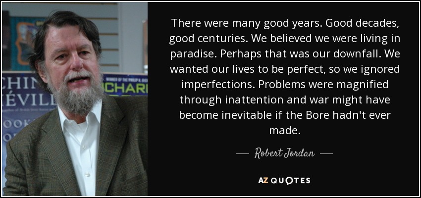 There were many good years. Good decades, good centuries. We believed we were living in paradise. Perhaps that was our downfall. We wanted our lives to be perfect, so we ignored imperfections. Problems were magnified through inattention and war might have become inevitable if the Bore hadn't ever made. - Robert Jordan