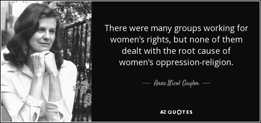 There were many groups working for women's rights, but none of them dealt with the root cause of women's oppression-religion. - Anne Nicol Gaylor