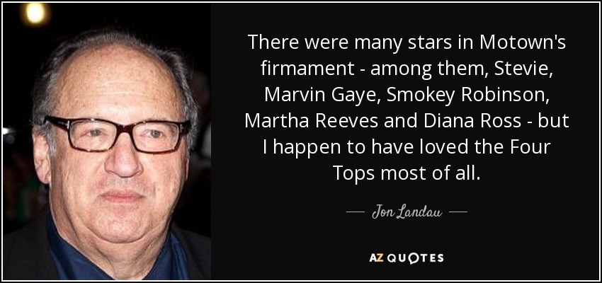 There were many stars in Motown's firmament - among them, Stevie, Marvin Gaye, Smokey Robinson, Martha Reeves and Diana Ross - but I happen to have loved the Four Tops most of all. - Jon Landau
