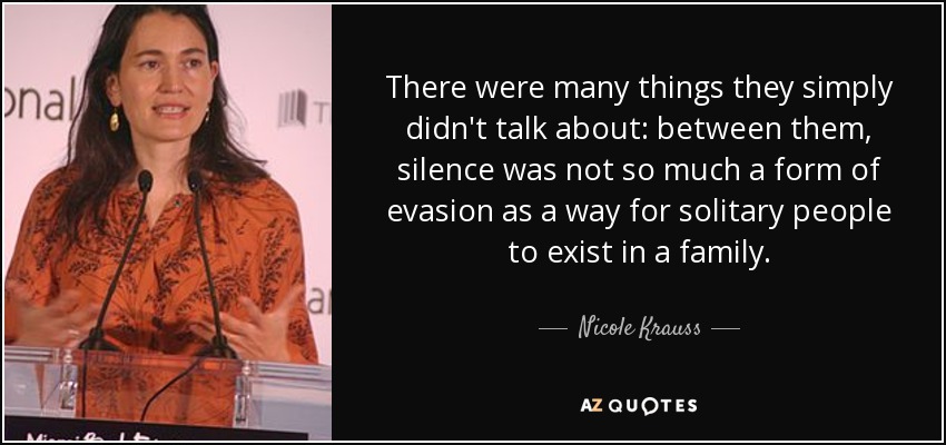 There were many things they simply didn't talk about: between them, silence was not so much a form of evasion as a way for solitary people to exist in a family. - Nicole Krauss