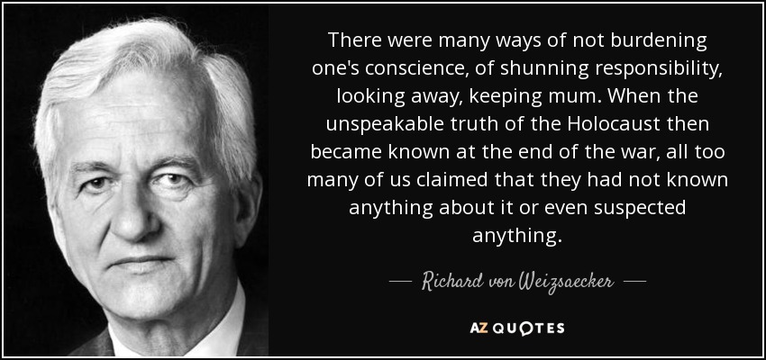 There were many ways of not burdening one's conscience, of shunning responsibility, looking away, keeping mum. When the unspeakable truth of the Holocaust then became known at the end of the war, all too many of us claimed that they had not known anything about it or even suspected anything. - Richard von Weizsaecker