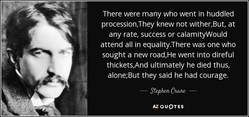 There were many who went in huddled procession,They knew not wither,But, at any rate, success or calamityWould attend all in equality.There was one who sought a new road,He went into direful thickets,And ultimately he died thus, alone;But they said he had courage. - Stephen Crane