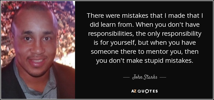 There were mistakes that I made that I did learn from. When you don't have responsibilities, the only responsibility is for yourself, but when you have someone there to mentor you, then you don't make stupid mistakes. - John Starks