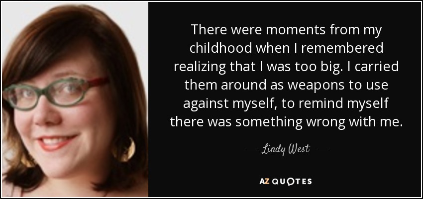There were moments from my childhood when I remembered realizing that I was too big. I carried them around as weapons to use against myself, to remind myself there was something wrong with me. - Lindy West