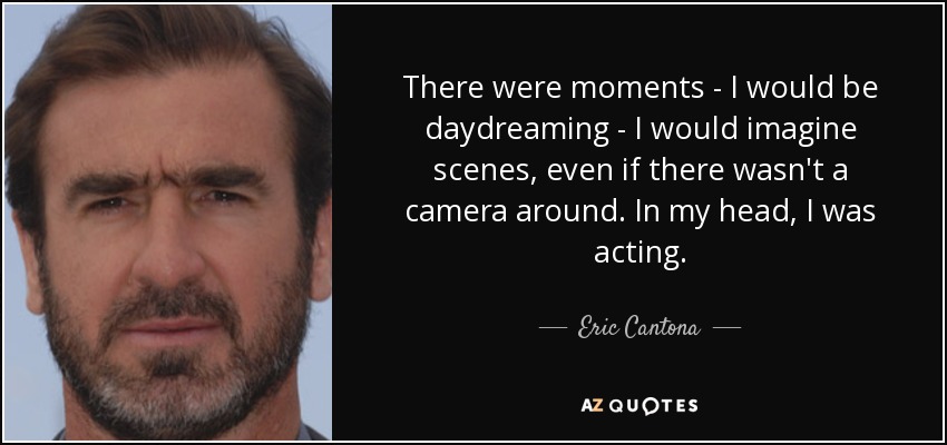 There were moments - I would be daydreaming - I would imagine scenes, even if there wasn't a camera around. In my head, I was acting. - Eric Cantona
