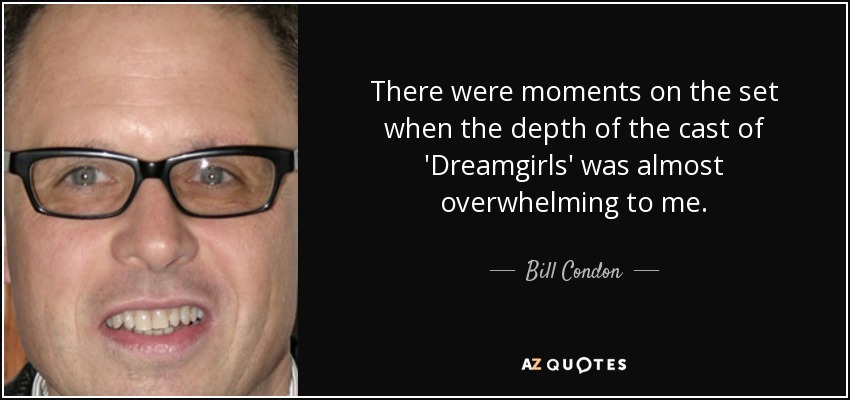 There were moments on the set when the depth of the cast of 'Dreamgirls' was almost overwhelming to me. - Bill Condon